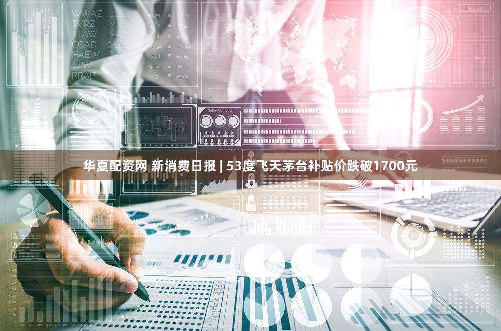 华夏配资网 新消费日报 | 53度飞天茅台补贴价跌破1700元