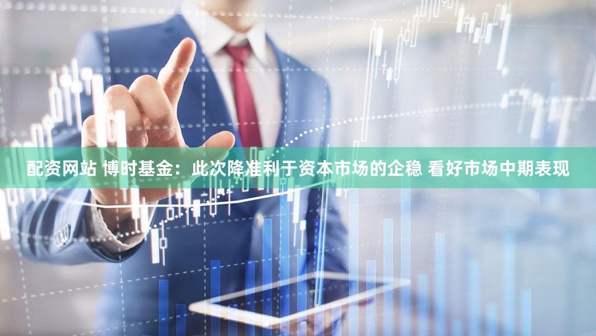 配资网站 博时基金：此次降准利于资本市场的企稳 看好市场中期表现