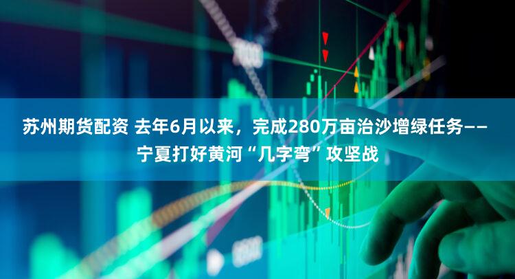 苏州期货配资 去年6月以来，完成280万亩治沙增绿任务—— 宁夏打好黄河“几字弯”攻坚战