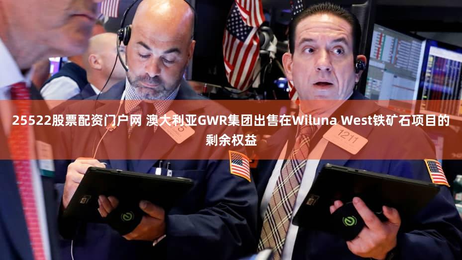 25522股票配资门户网 澳大利亚GWR集团出售在Wiluna West铁矿石项目的剩余权益
