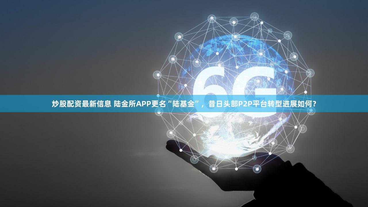 炒股配资最新信息 陆金所APP更名“陆基金”，昔日头部P2P平台转型进展如何？