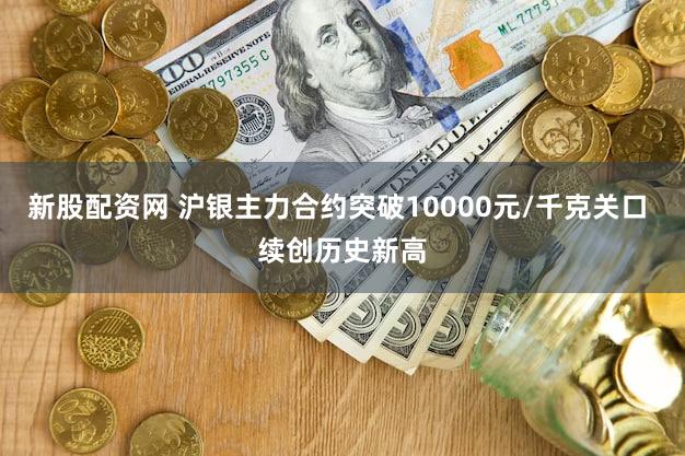 新股配资网 沪银主力合约突破10000元/千克关口 续创历史新高