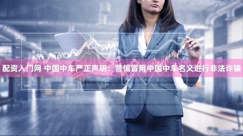 配资入门网 中国中车严正声明：警惕冒用中国中车名义进行非法诈骗