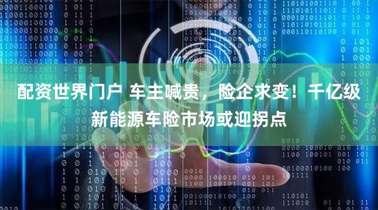 配资世界门户 车主喊贵，险企求变！千亿级新能源车险市场或迎拐点