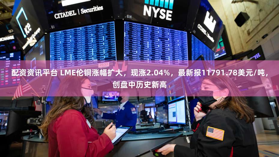 配资资讯平台 LME伦铜涨幅扩大，现涨2.04%，最新报11791.78美元/吨，创盘中历史新高