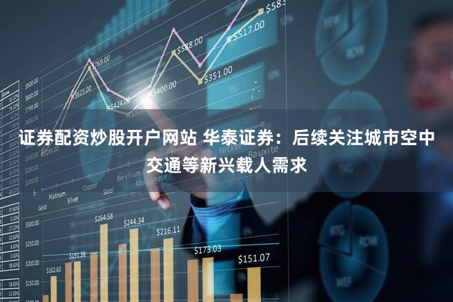 证券配资炒股开户网站 华泰证券：后续关注城市空中交通等新兴载人需求