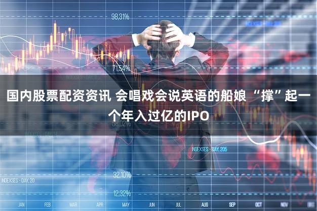 国内股票配资资讯 会唱戏会说英语的船娘 “撑”起一个年入过亿的IPO
