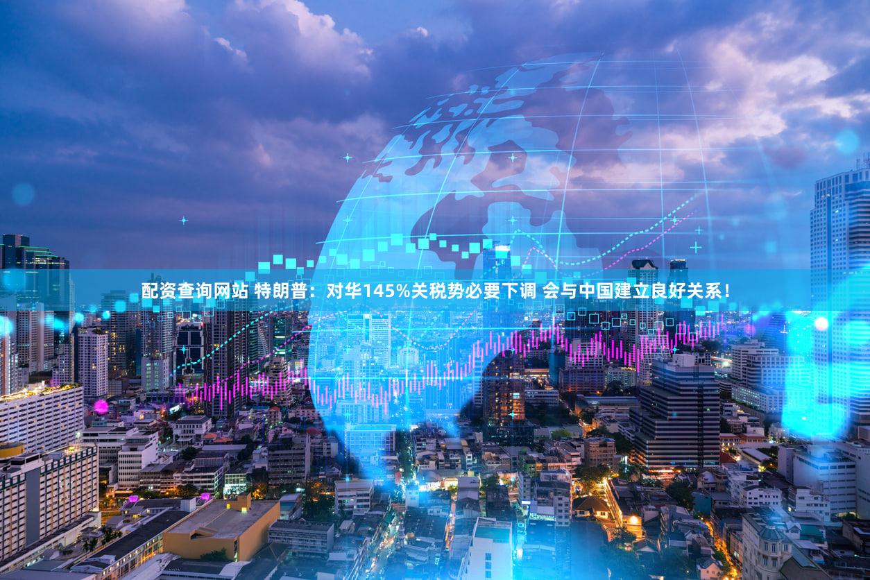 配资查询网站 特朗普：对华145%关税势必要下调 会与中国建立良好关系！