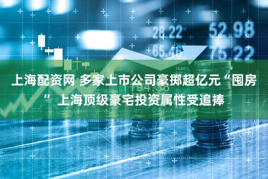 上海配资网 多家上市公司豪掷超亿元“囤房” 上海顶级豪宅投资属性受追捧
