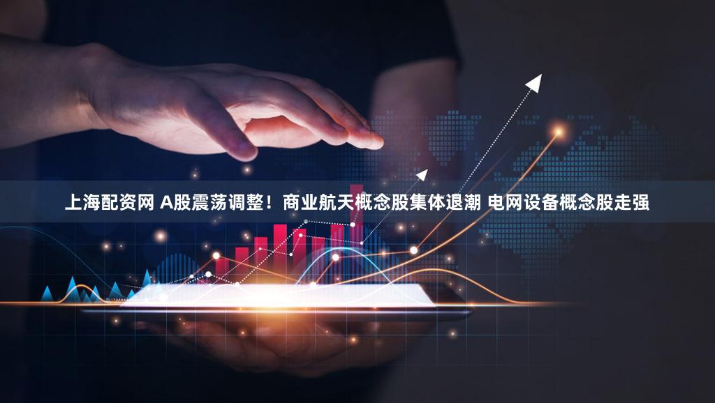 上海配资网 A股震荡调整！商业航天概念股集体退潮 电网设备概念股走强