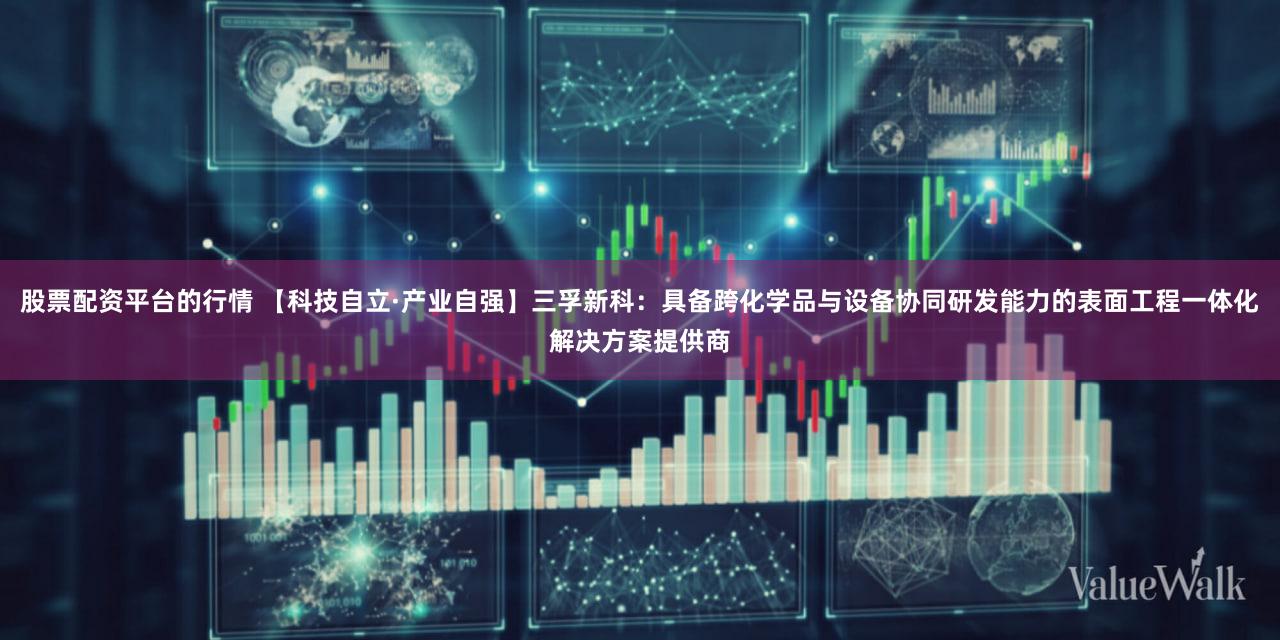 股票配资平台的行情 【科技自立·产业自强】三孚新科：具备跨化学品与设备协同研发能力的表面工程一体化解决方案提供商