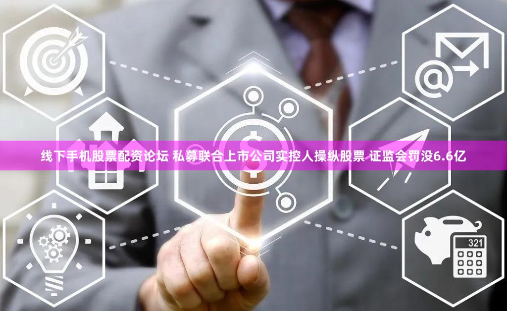 线下手机股票配资论坛 私募联合上市公司实控人操纵股票 证监会罚没6.6亿
