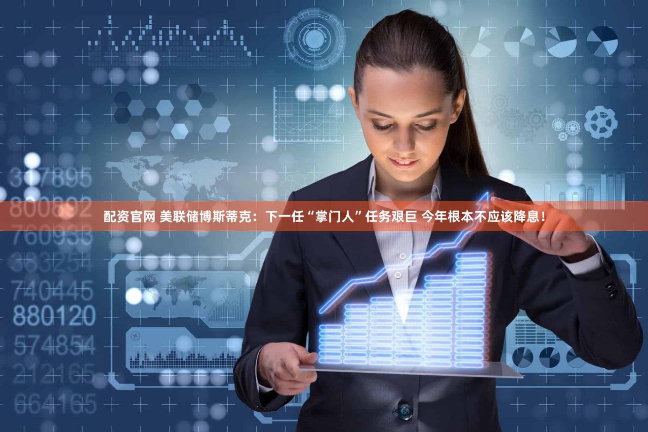 配资官网 美联储博斯蒂克：下一任“掌门人”任务艰巨 今年根本不应该降息！