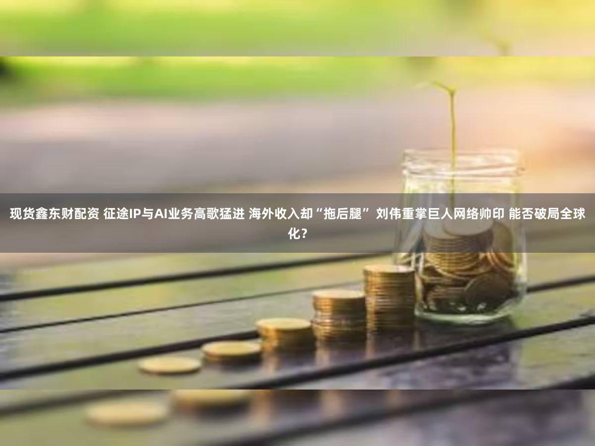 现货鑫东财配资 征途IP与AI业务高歌猛进 海外收入却“拖后腿” 刘伟重掌巨人网络帅印 能否破局全球化？