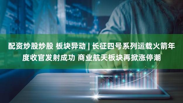 配资炒股炒股 板块异动 | 长征四号系列运载火箭年度收官发射成功 商业航天板块再掀涨停潮