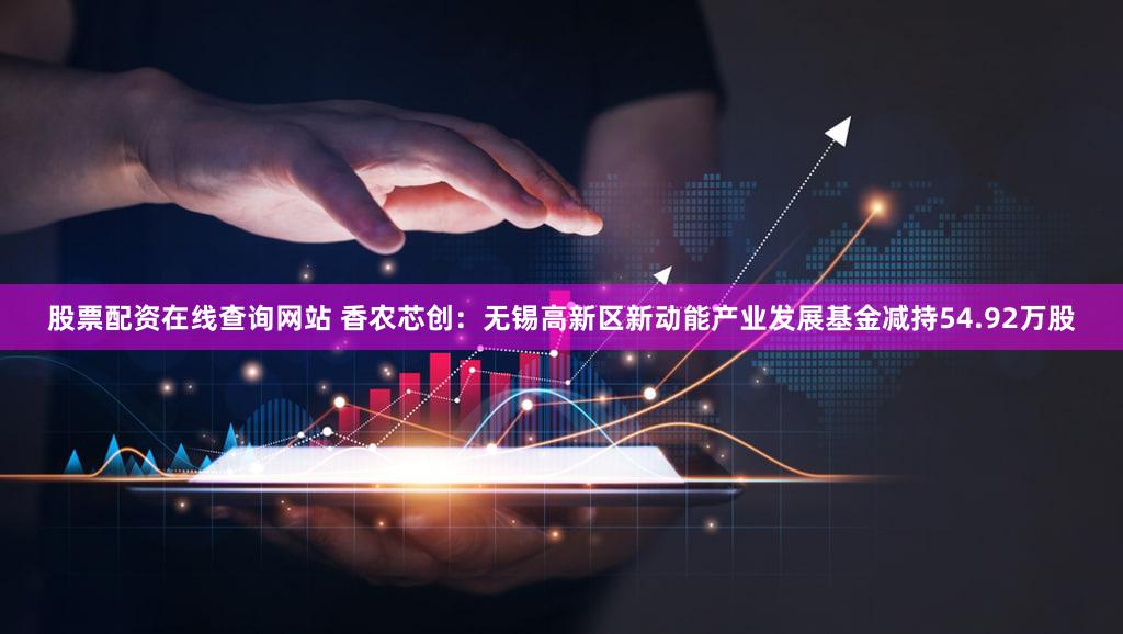 股票配资在线查询网站 香农芯创：无锡高新区新动能产业发展基金减持54.92万股