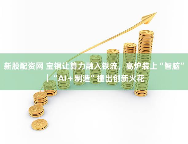 新股配资网 宝钢让算力融入铁流，高炉装上“智脑”｜“AI＋制造”撞出创新火花