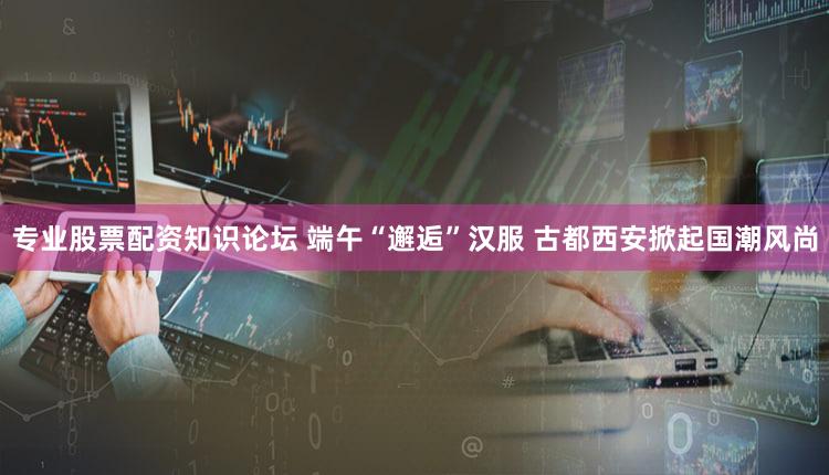 专业股票配资知识论坛 端午“邂逅”汉服 古都西安掀起国潮风尚