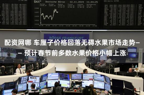 配资网哪 车厘子价格回落无碍水果市场走势—— 预计春节前多数水果价格小幅上涨