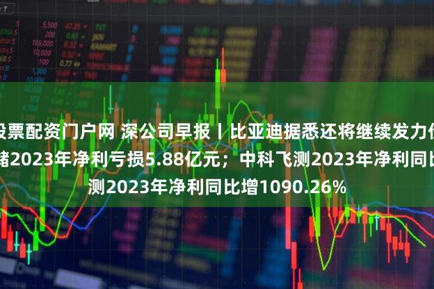 股票配资门户网 深公司早报丨比亚迪据悉还将继续发力价格战；佰维存储2023年净利亏损5.88亿元；中科飞测2023年净利同比增1090.26%