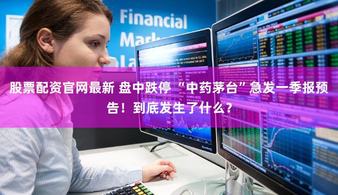 股票配资官网最新 盘中跌停 “中药茅台”急发一季报预告!到底发生了什么?