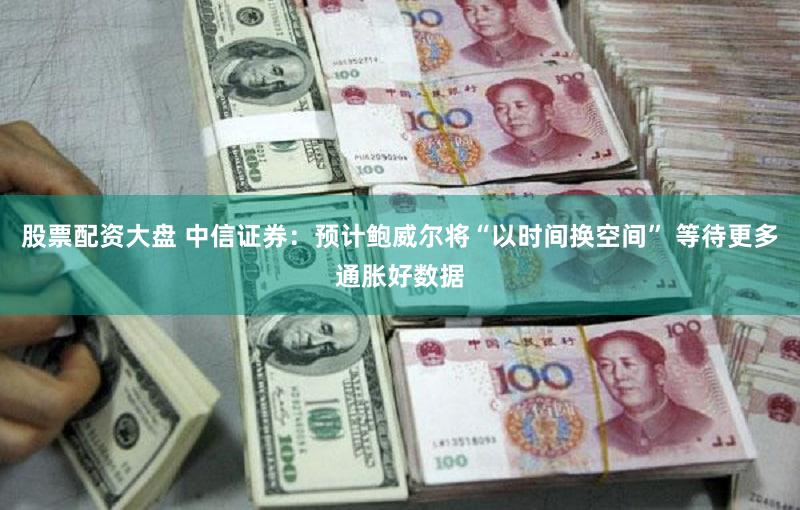 股票配资大盘 中信证券：预计鲍威尔将“以时间换空间” 等待更多通胀好数据