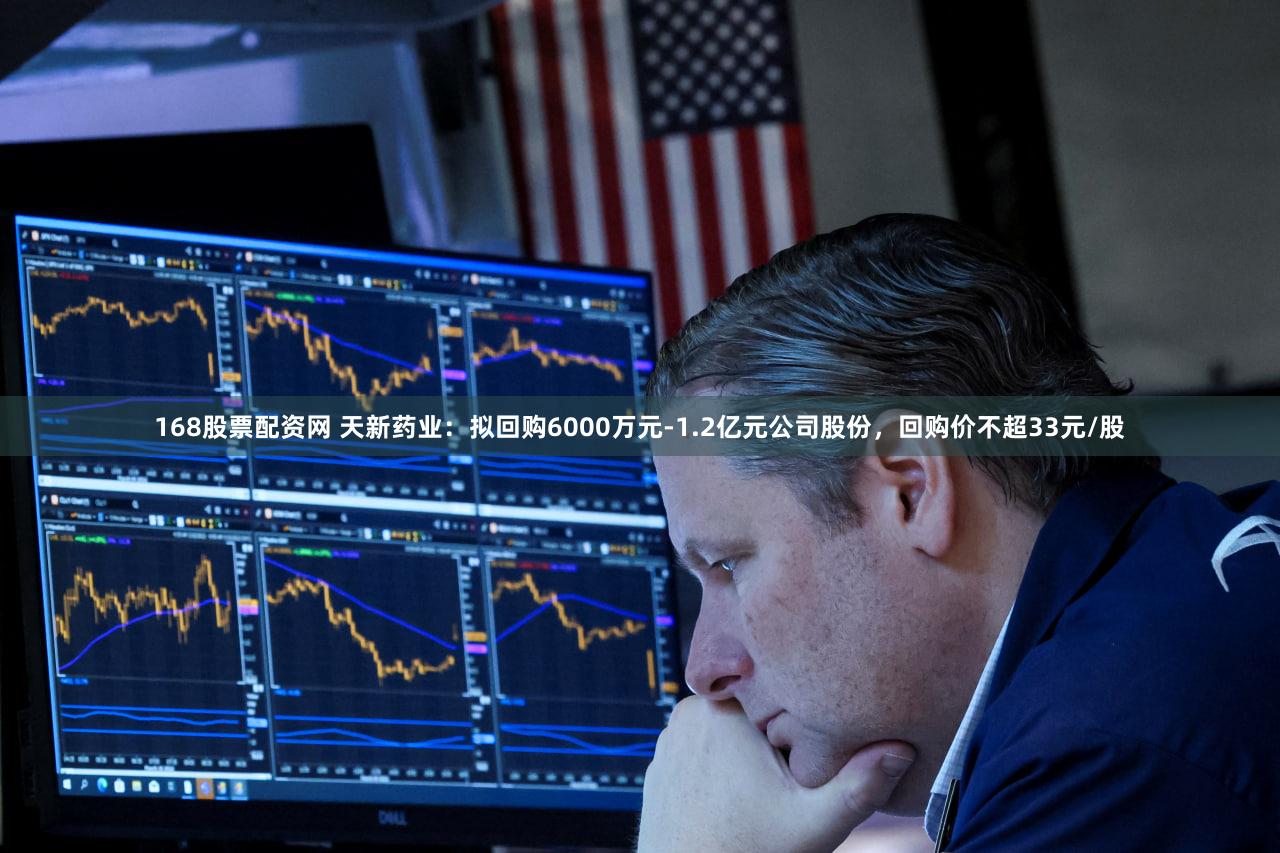 168股票配资网 天新药业：拟回购6000万元-1.2亿元公司股份，回购价不超33元/股