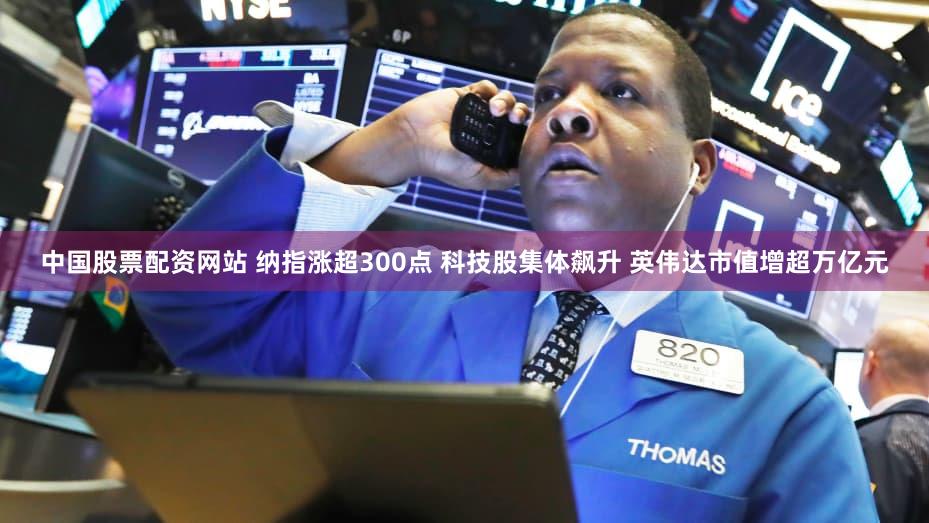 中国股票配资网站 纳指涨超300点 科技股集体飙升 英伟达市值增超万亿元