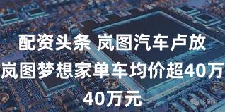 配资头条 岚图汽车卢放:岚图梦想家单车均价超40万元