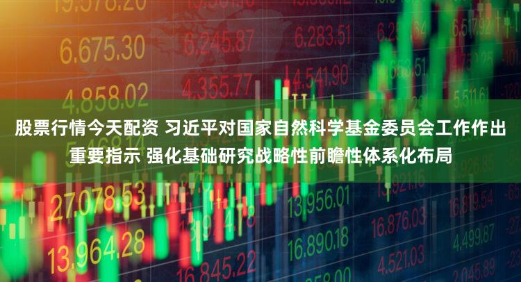 股票行情今天配资 习近平对国家自然科学基金委员会工作作出重要指示 强化基础研究战略性前瞻性体系化布局