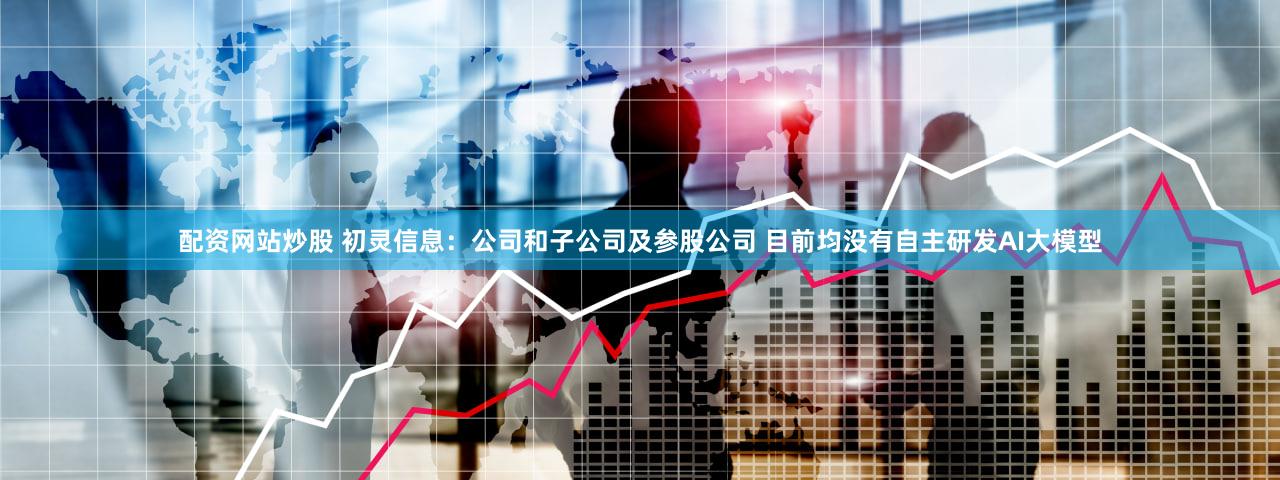 配资网站炒股 初灵信息:公司和子公司及参股公司 目前均没有自主研发AI大模型