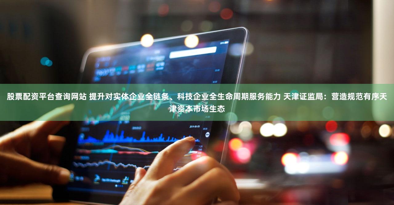 股票配资平台查询网站 提升对实体企业全链条、科技企业全生命周期服务能力 天津证监局:营造规范有序天津资本市场生态