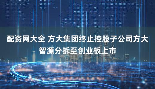 配资网大全 方大集团终止控股子公司方大智源分拆至创业板上市