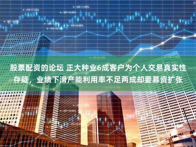 股票配资的论坛 正大种业6成客户为个人交易真实性存疑，业绩下滑产能利用率不足两成却要募资扩张