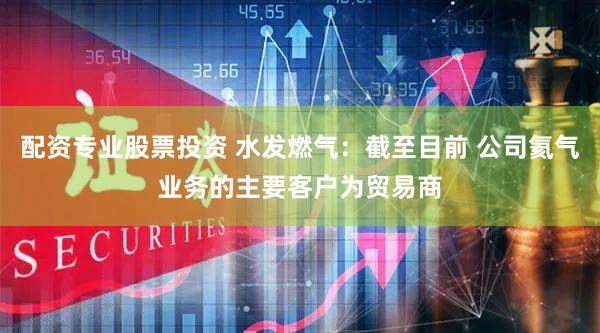 配资专业股票投资 水发燃气：截至目前 公司氦气业务的主要客户为贸易商