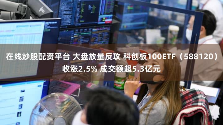 在线炒股配资平台 大盘放量反攻 科创板100ETF（588120）收涨2.5% 成交额超5.3亿元