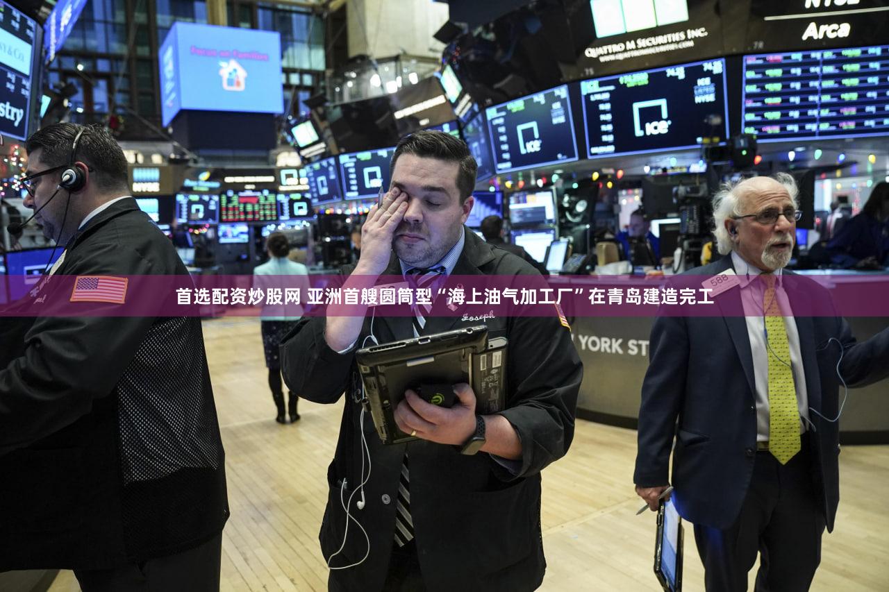 首选配资炒股网 亚洲首艘圆筒型“海上油气加工厂”在青岛建造完工