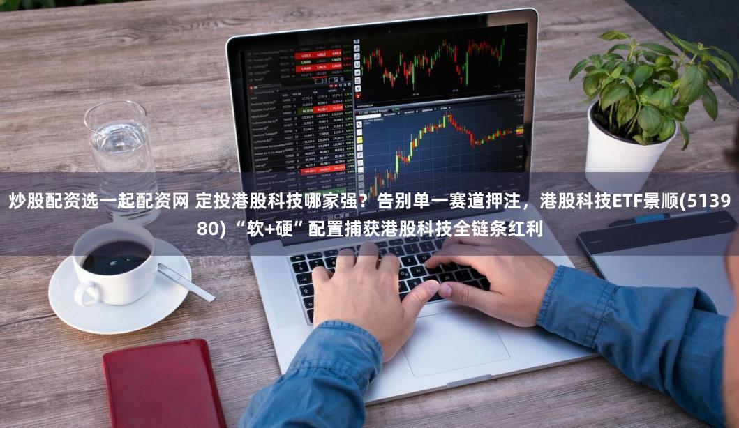 炒股配资选一起配资网 定投港股科技哪家强?告别单一赛道押注,港股科技ETF景顺(513980) “软+硬”配置捕获港股科技全链条红利