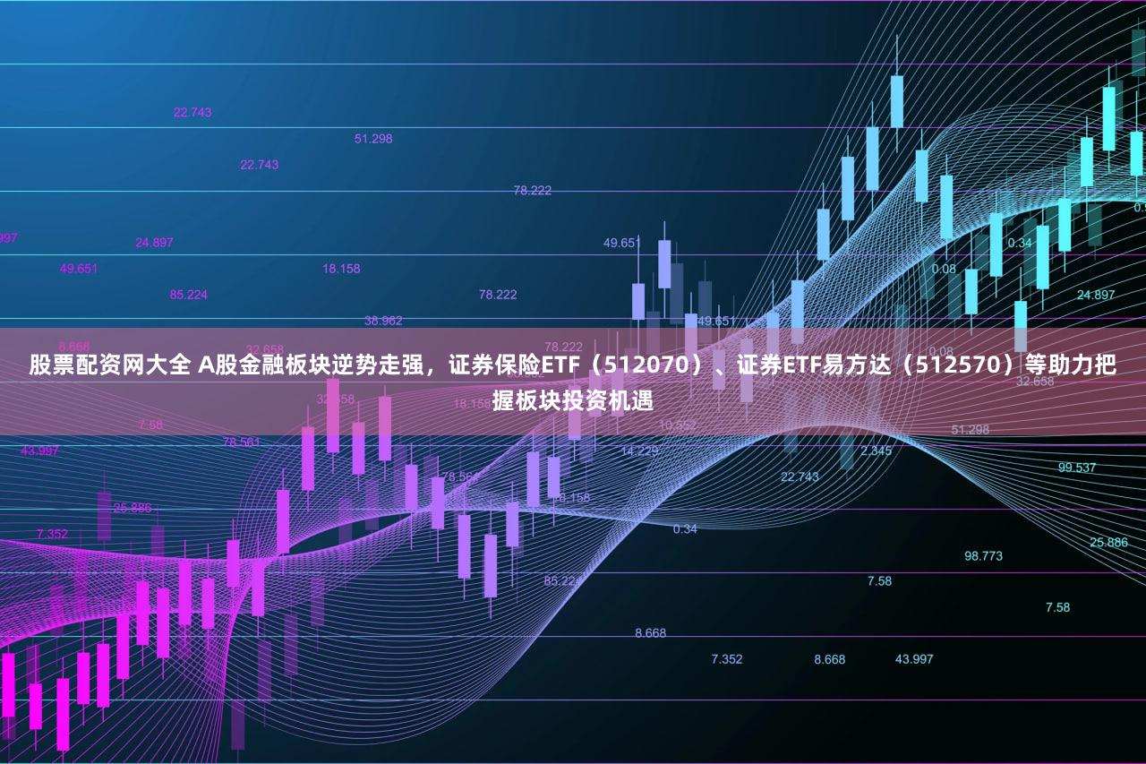 股票配资网大全 A股金融板块逆势走强，证券保险ETF（512070）、证券ETF易方达（512570）等助力把握板块投资机遇