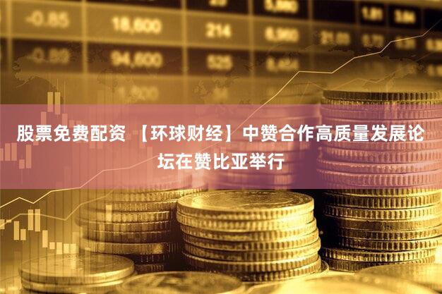 股票免费配资 【环球财经】中赞合作高质量发展论坛在赞比亚举行