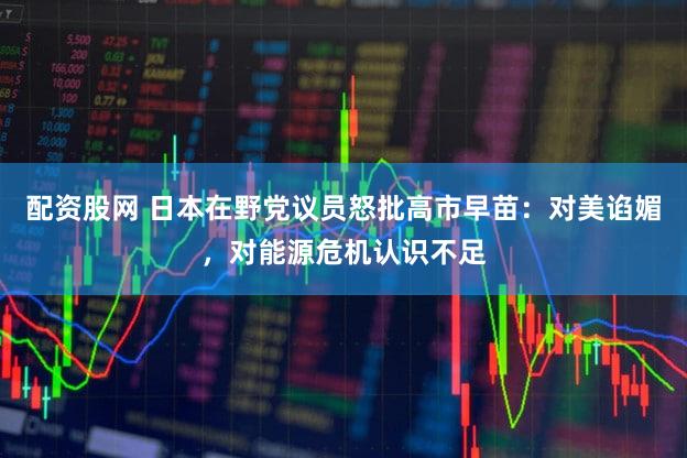 配资股网 日本在野党议员怒批高市早苗：对美谄媚，对能源危机认识不足