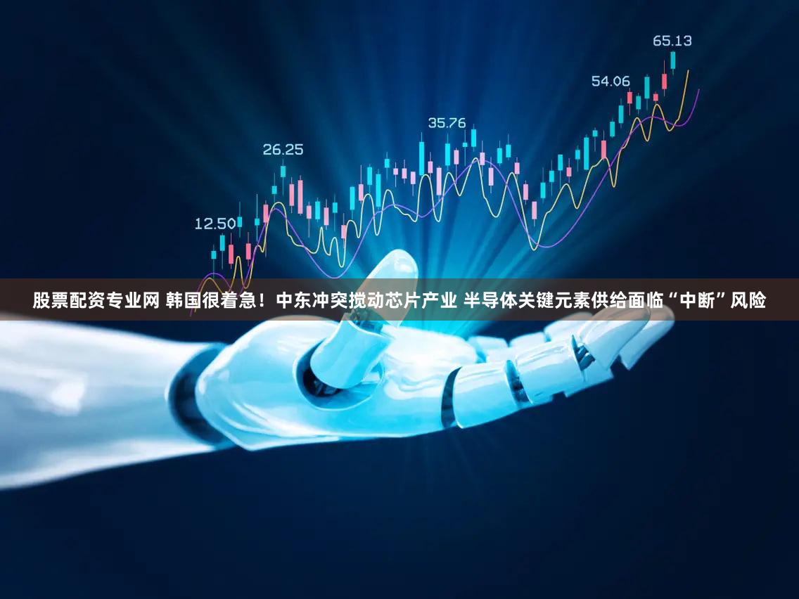股票配资专业网 韩国很着急！中东冲突搅动芯片产业 半导体关键元素供给面临“中断”风险