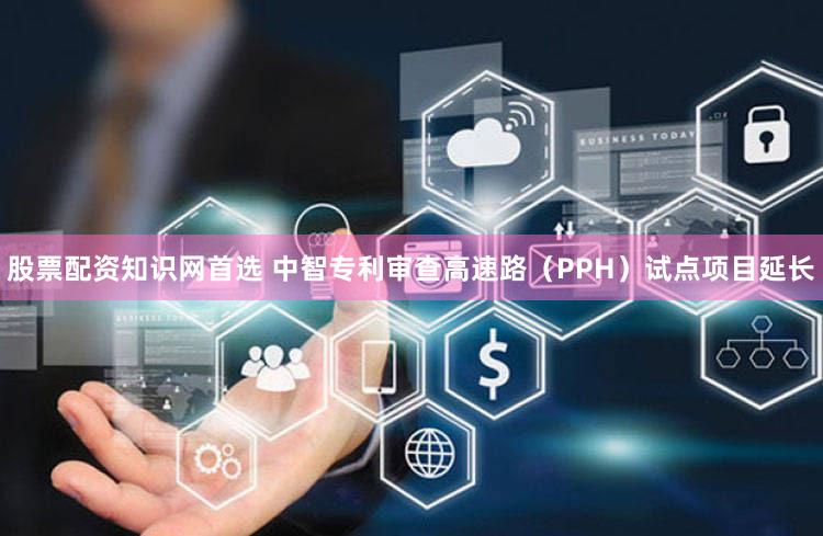股票配资知识网首选 中智专利审查高速路（PPH）试点项目延长