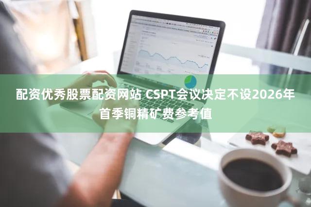 配资优秀股票配资网站 CSPT会议决定不设2026年首季铜精矿费参考值