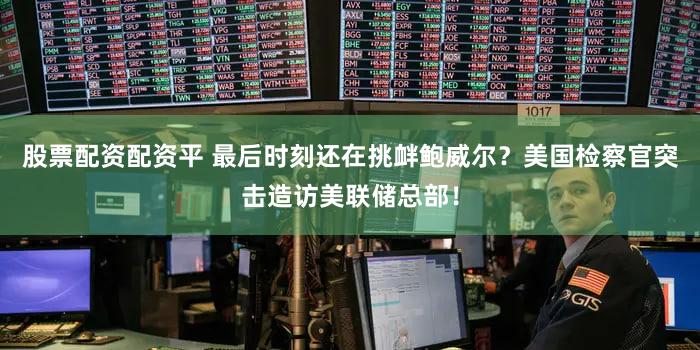 股票配资配资平 最后时刻还在挑衅鲍威尔？美国检察官突击造访美联储总部！