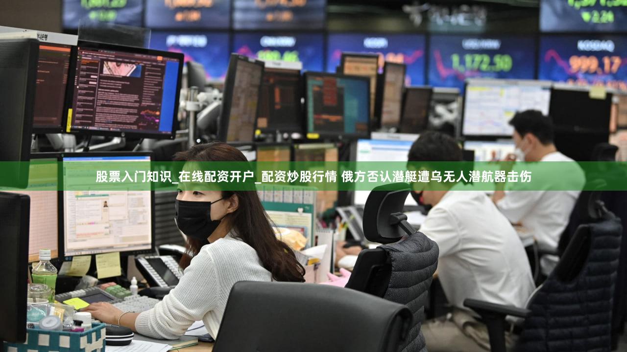 股票入门知识_在线配资开户_配资炒股行情 俄方否认潜艇遭乌无人潜航器击伤