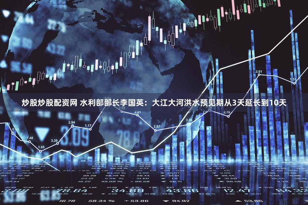 炒股炒股配资网 水利部部长李国英：大江大河洪水预见期从3天延长到10天