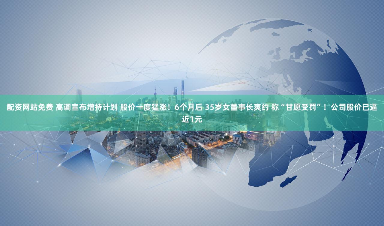 配资网站免费 高调宣布增持计划 股价一度猛涨！6个月后 35岁女董事长爽约 称“甘愿受罚”！公司股价已逼近1元