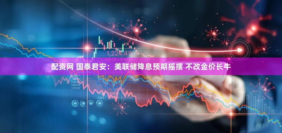 配资网 国泰君安：美联储降息预期摇摆 不改金价长牛