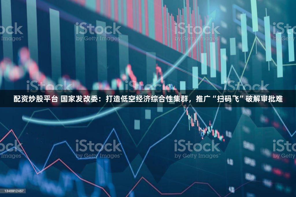 配资炒股平台 国家发改委：打造低空经济综合性集群，推广“扫码飞”破解审批难